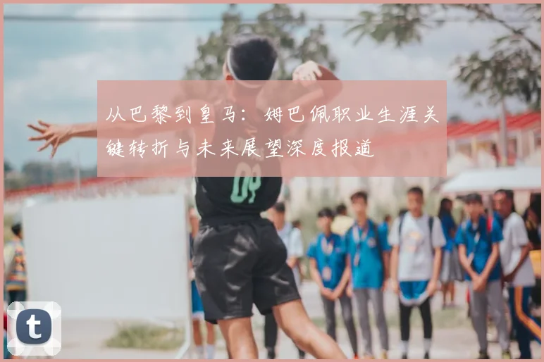 从巴黎到皇马：姆巴佩职业生涯关键转折与未来展望深度报道