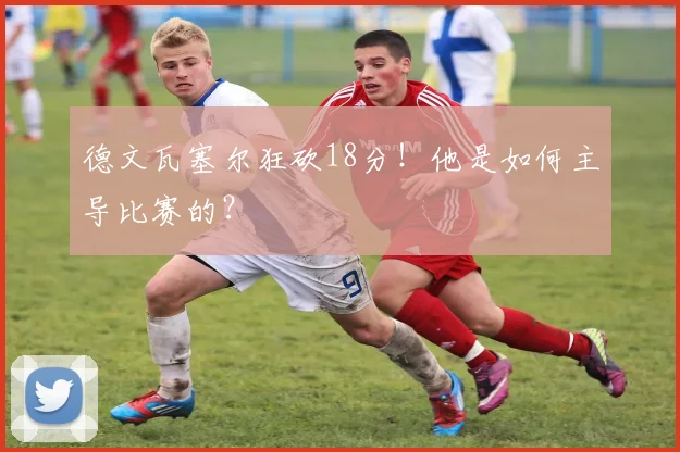 德文瓦塞尔狂砍18分!他是如何主导比赛的?