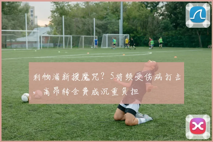 利物浦新援魔咒?5将频受伤病打击,高昂转会费成沉重负担