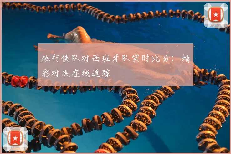 独行侠队对西班牙队实时比分:精彩对决在线追踪
