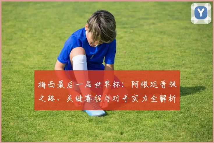 梅西最后一届世界杯：阿根廷晋级之路、关键赛程与对手实力全解析