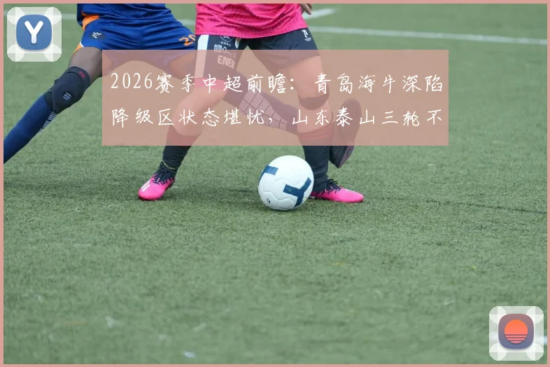 2026赛季中超前瞻：青岛海牛深陷降级区状态堪忧，山东泰山三轮不败能否延续强势？