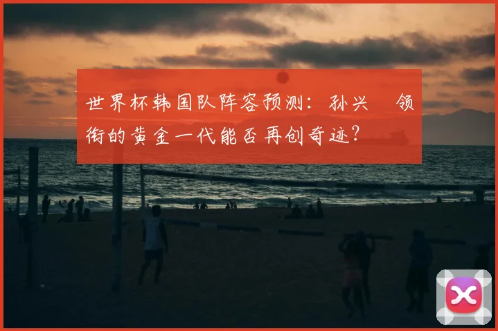 世界杯韩国队阵容预测：孙兴慜领衔的黄金一代能否再创奇迹？
