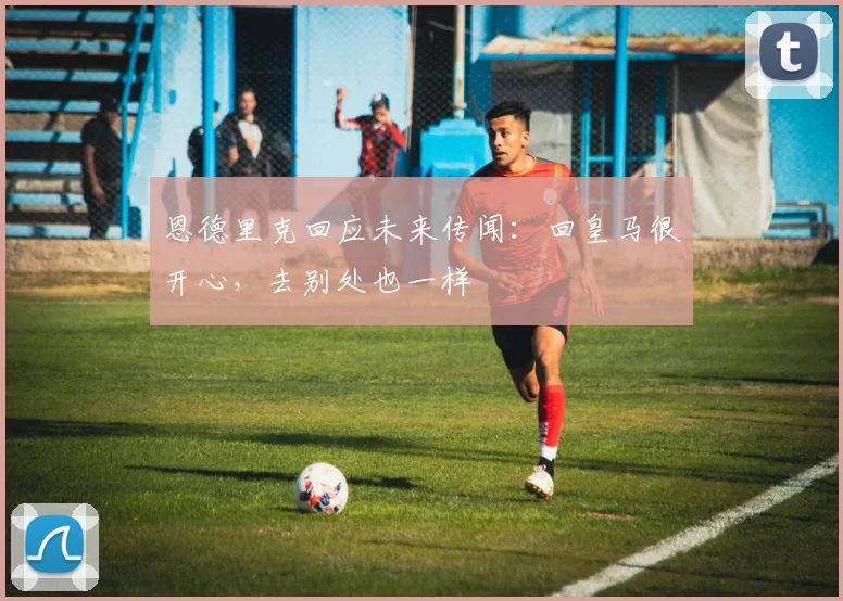 恩德里克回应未来传闻：回皇马很开心，去别处也一样