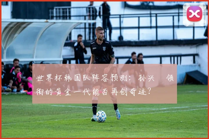 世界杯韩国队阵容预测:孙兴慜领衔的黄金一代能否再创奇迹?